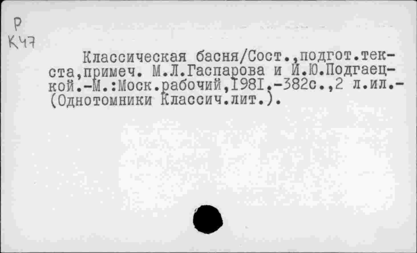 ﻿р
кчч
Классическая басня/Сост.,подгот.текста, примеч. М.Л.Гаспарова и И.Ю.Подгаец-кой.-М.:Моск.рабочий,1981.-382с.,2 л.ил.-(Однотомники Классич.лит.).